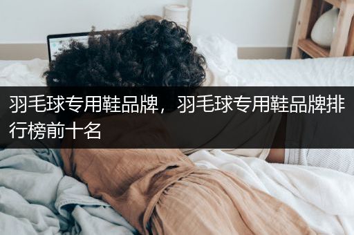 羽毛球专用鞋品牌，羽毛球专用鞋品牌排行榜前十名