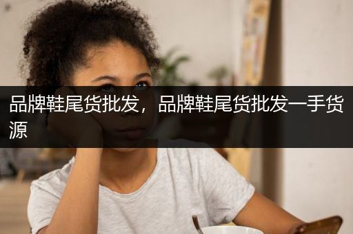 品牌鞋尾货批发，品牌鞋尾货批发一手货源